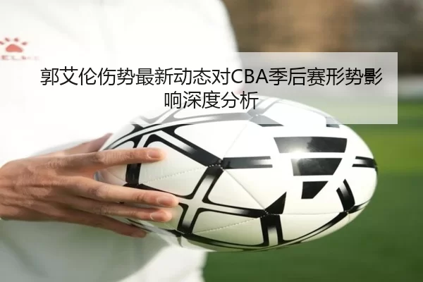 郭艾伦伤势最新动态对CBA季后赛形势影响深度分析