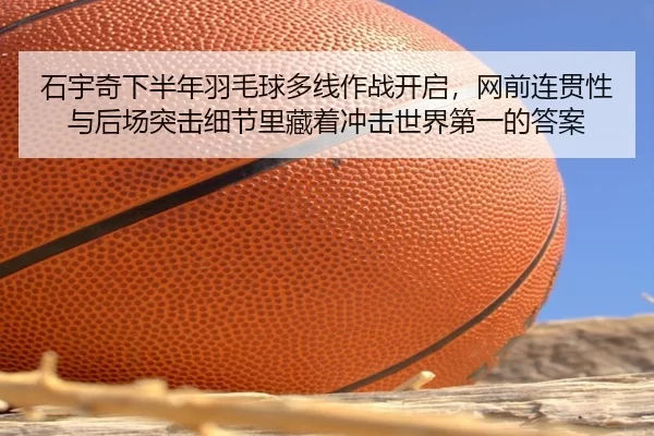 石宇奇下半年羽毛球多线作战开启，网前连贯性与后场突击细节里藏着冲击世界第一的答案